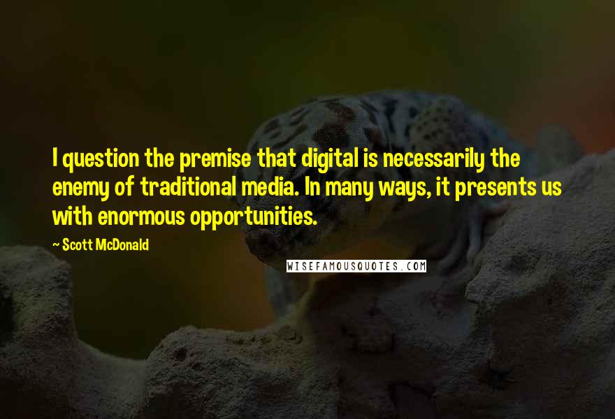 Scott McDonald quotes: I question the premise that digital is necessarily the enemy of traditional media. In many ways, it presents us with enormous opportunities.