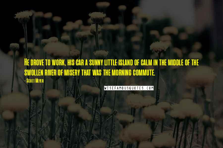 Scott Meyer quotes: He drove to work, his car a sunny little island of calm in the middle of the swollen river of misery that was the morning commute.