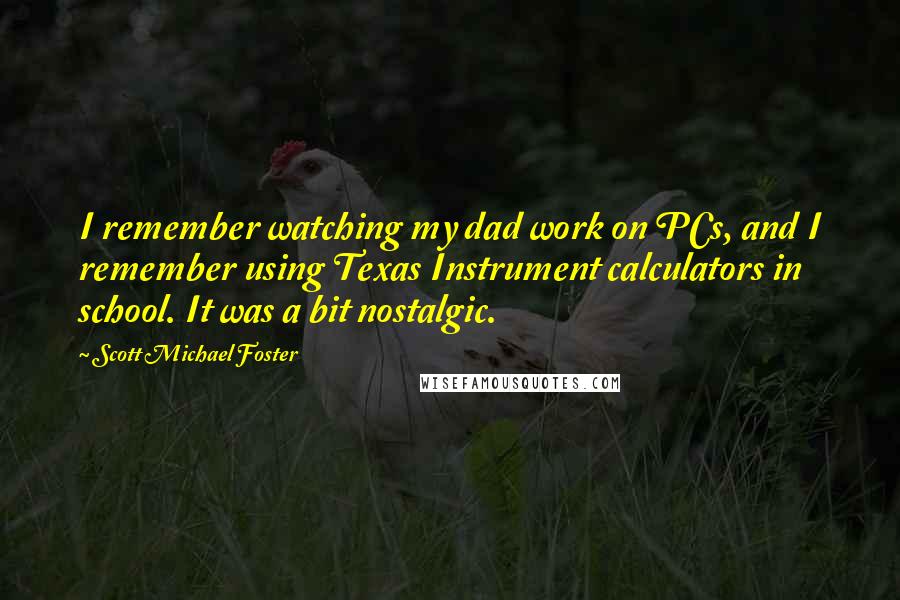 Scott Michael Foster quotes: I remember watching my dad work on PCs, and I remember using Texas Instrument calculators in school. It was a bit nostalgic.