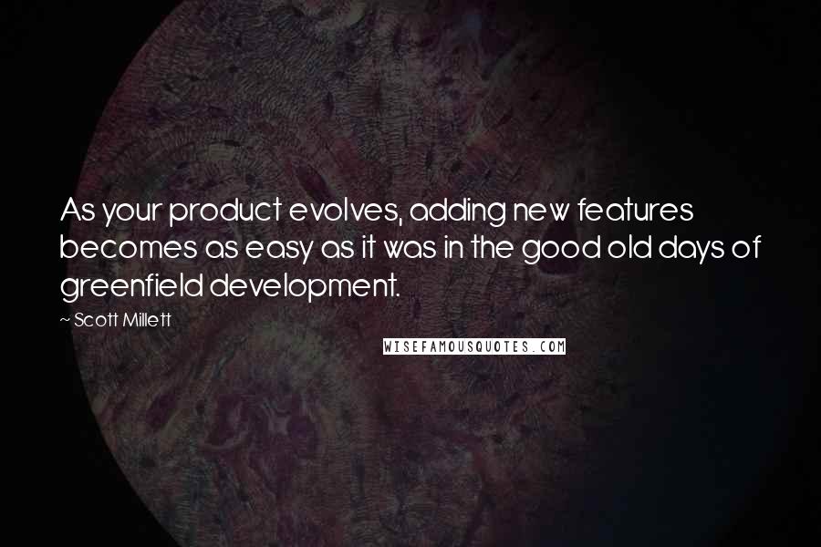 Scott Millett quotes: As your product evolves, adding new features becomes as easy as it was in the good old days of greenfield development. Scott Millett quotes: As your product evolves, adding new features becomes as easy as it was in the good old days of greenfield development.