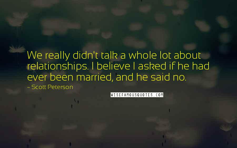 Scott Peterson quotes: We really didn't talk a whole lot about relationships. I believe I asked if he had ever been married, and he said no. Scott Peterson quotes: We really didn't talk a whole lot about relationships. I believe I asked if he had ever been married, and he said no.