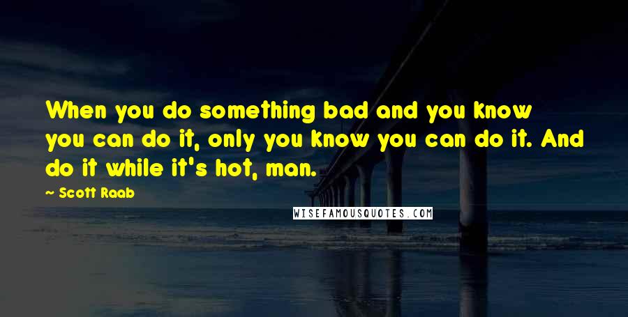 Scott Raab quotes: When you do something bad and you know you can do it, only you know you can do it. And do it while it's hot, man. Scott Raab quotes: When you do something bad and you know you can do it, only you know you can do it. And do it while it's hot, man.