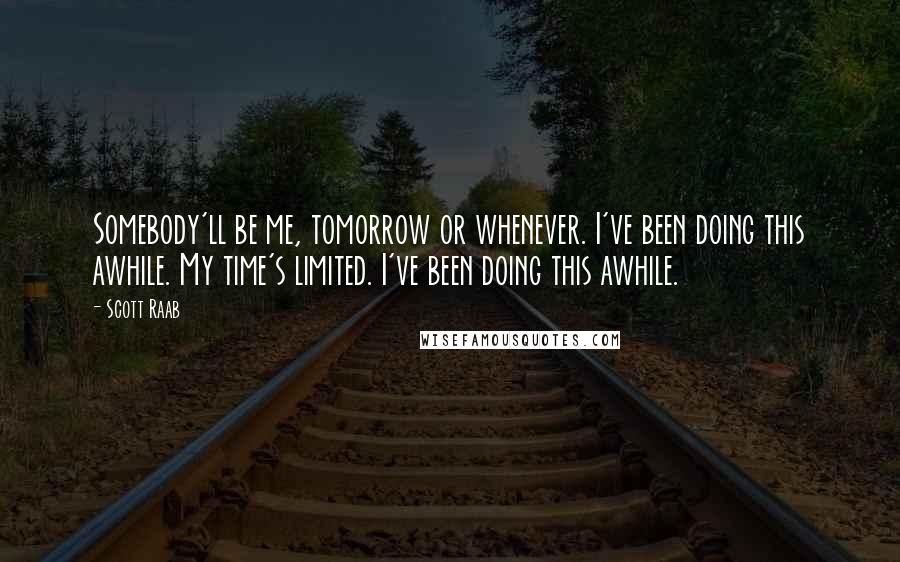 Scott Raab quotes: Somebody'll be me, tomorrow or whenever. I've been doing this awhile. My time's limited. I've been doing this awhile.