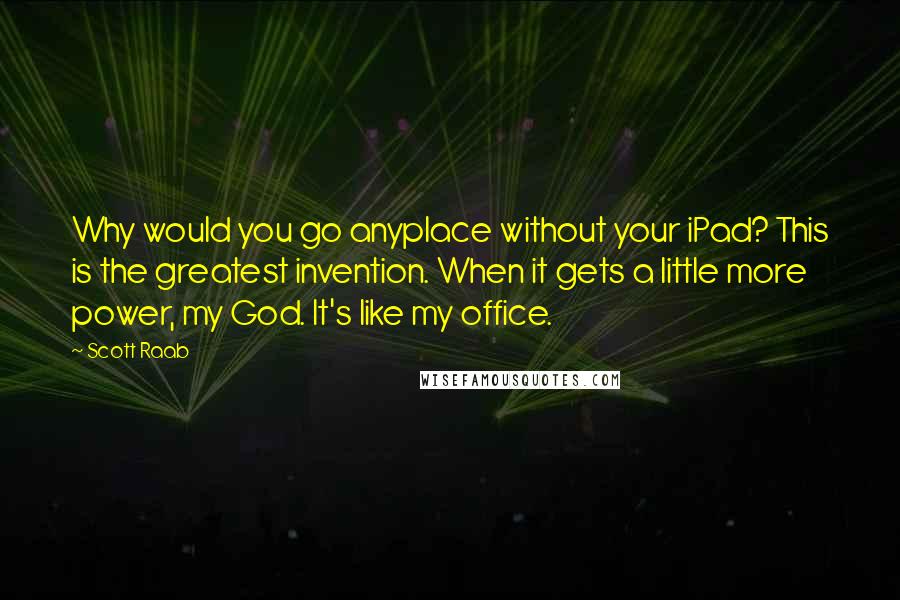 Scott Raab quotes: Why would you go anyplace without your iPad? This is the greatest invention. When it gets a little more power, my God. It's like my office.