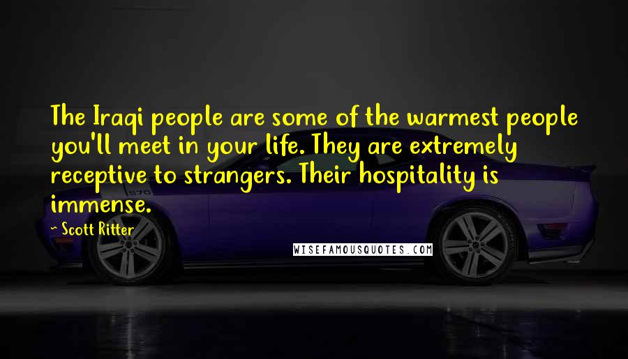 Scott Ritter quotes: The Iraqi people are some of the warmest people you'll meet in your life. They are extremely receptive to strangers. Their hospitality is immense. Scott Ritter quotes: The Iraqi people are some of the warmest people you'll meet in your life. They are extremely receptive to strangers. Their hospitality is immense.