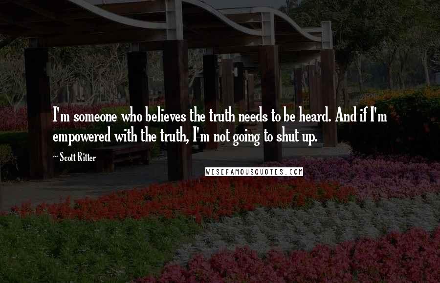 Scott Ritter quotes: I'm someone who believes the truth needs to be heard. And if I'm empowered with the truth, I'm not going to shut up. Scott Ritter quotes: I'm someone who believes the truth needs to be heard. And if I'm empowered with the truth, I'm not going to shut up.