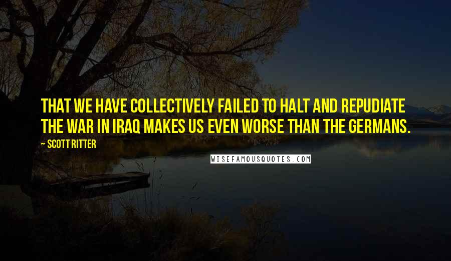 Scott Ritter quotes: That we have collectively failed to halt and repudiate the war in Iraq makes us even worse than the Germans. Scott Ritter quotes: That we have collectively failed to halt and repudiate the war in Iraq makes us even worse than the Germans.