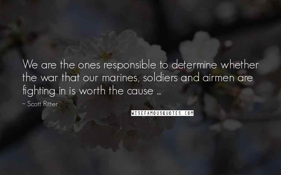 Scott Ritter quotes: We are the ones responsible to determine whether the war that our marines, soldiers and airmen are fighting in is worth the cause ...