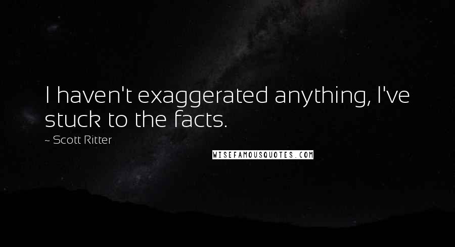 Scott Ritter quotes: I haven't exaggerated anything, I've stuck to the facts.