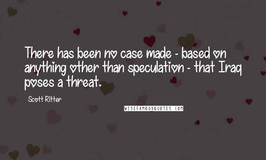 Scott Ritter quotes: There has been no case made - based on anything other than speculation - that Iraq poses a threat.