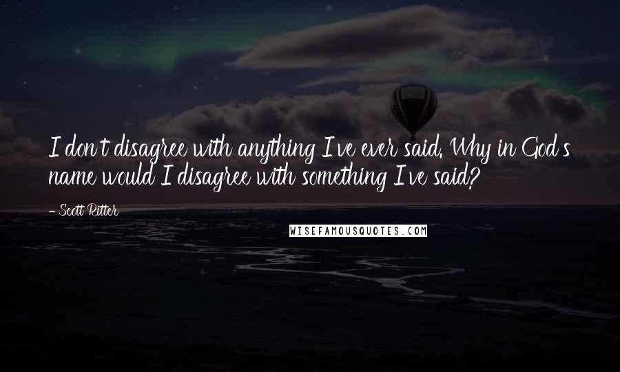 Scott Ritter quotes: I don't disagree with anything I've ever said. Why in God's name would I disagree with something I've said?