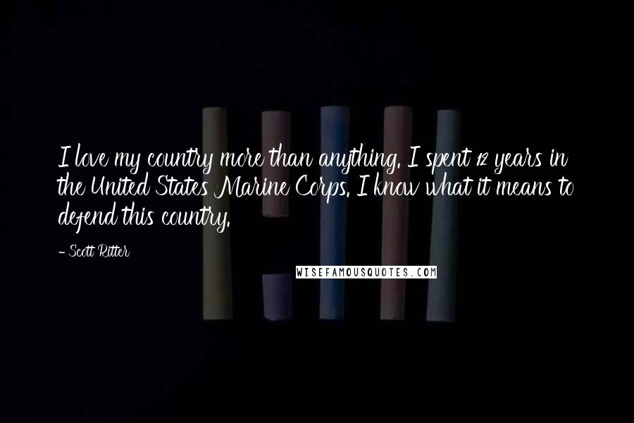 Scott Ritter quotes: I love my country more than anything. I spent 12 years in the United States Marine Corps. I know what it means to defend this country.