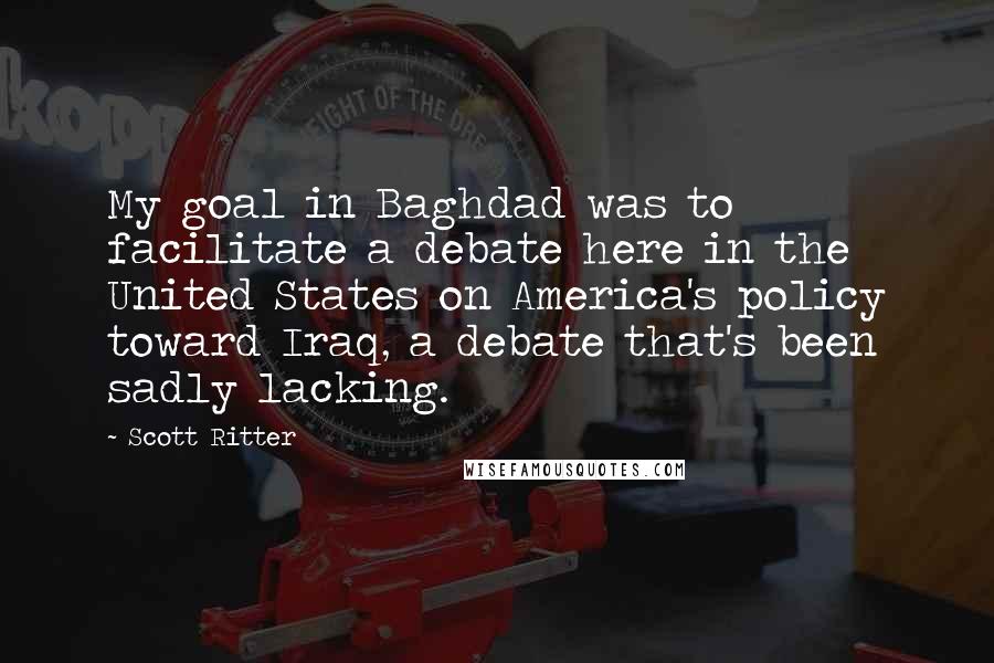 Scott Ritter quotes: My goal in Baghdad was to facilitate a debate here in the United States on America's policy toward Iraq, a debate that's been sadly lacking.