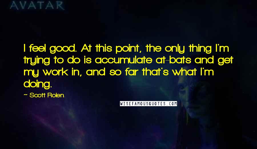 Scott Rolen quotes: I feel good. At this point, the only thing I'm trying to do is accumulate at-bats and get my work in, and so far that's what I'm doing.