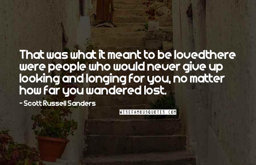 Scott Russell Sanders quotes: That was what it meant to be lovedthere were people who would never give up looking and longing for you, no matter how far you wandered lost. Scott Russell Sanders quotes: That was what it meant to be lovedthere were people who would never give up looking and longing for you, no matter how far you wandered lost.