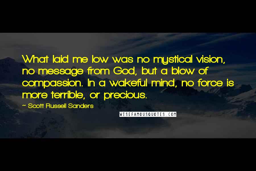 Scott Russell Sanders quotes: What laid me low was no mystical vision, no message from God, but a blow of compassion. In a wakeful mind, no force is more terrible, or precious.