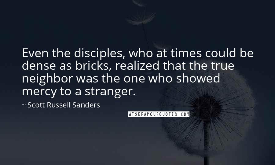 Scott Russell Sanders quotes: Even the disciples, who at times could be dense as bricks, realized that the true neighbor was the one who showed mercy to a stranger. Scott Russell Sanders quotes: Even the disciples, who at times could be dense as bricks, realized that the true neighbor was the one who showed mercy to a stranger.