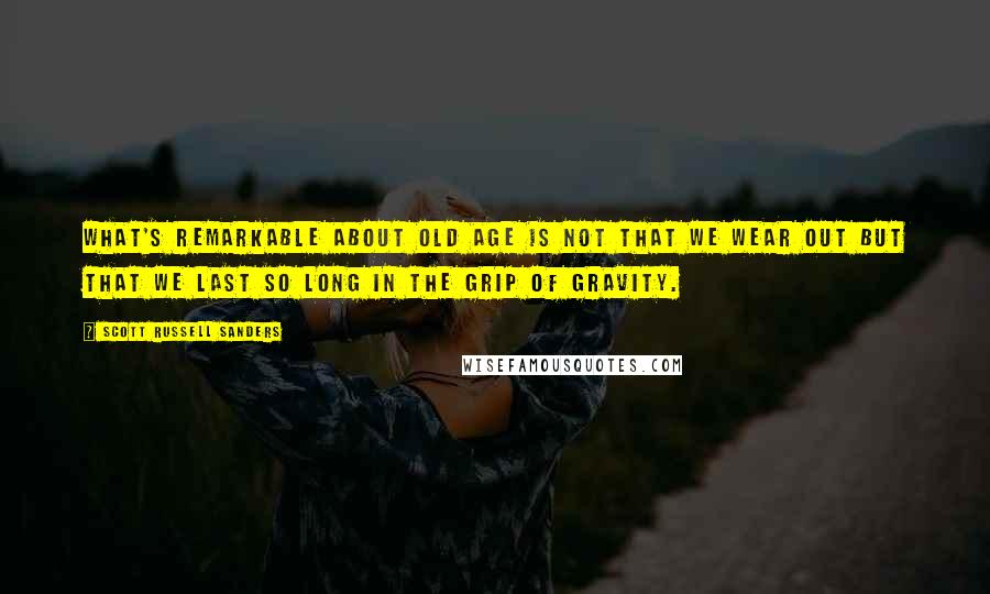 Scott Russell Sanders quotes: What's remarkable about old age is not that we wear out but that we last so long in the grip of gravity.