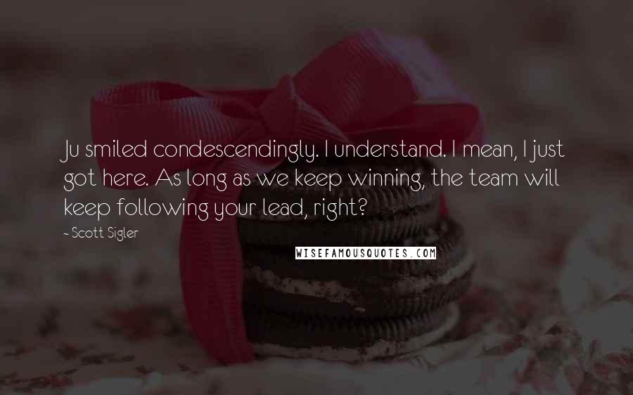 Scott Sigler quotes: Ju smiled condescendingly. I understand. I mean, I just got here. As long as we keep winning, the team will keep following your lead, right?