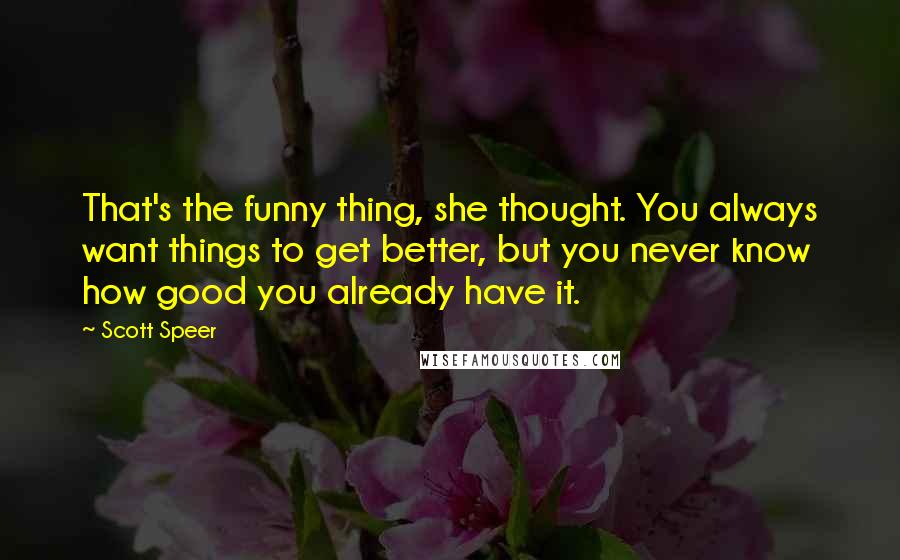 Scott Speer quotes: That's the funny thing, she thought. You always want things to get better, but you never know how good you already have it. Scott Speer quotes: That's the funny thing, she thought. You always want things to get better, but you never know how good you already have it.