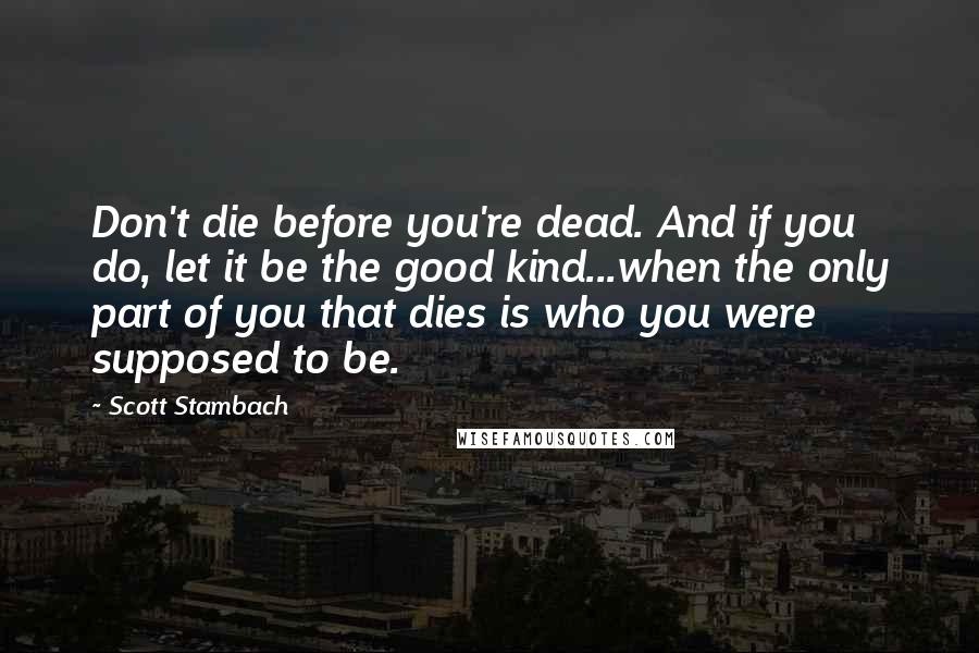 Scott Stambach quotes: Don't die before you're dead. And if you do, let it be the good kind...when the only part of you that dies is who you were supposed to be.