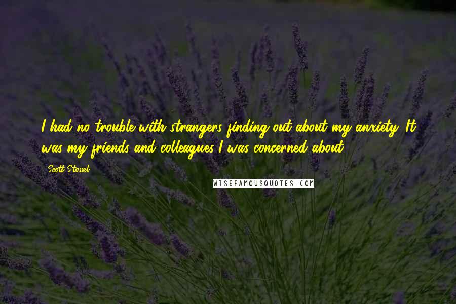 Scott Stossel quotes: I had no trouble with strangers finding out about my anxiety. It was my friends and colleagues I was concerned about. Scott Stossel quotes: I had no trouble with strangers finding out about my anxiety. It was my friends and colleagues I was concerned about.