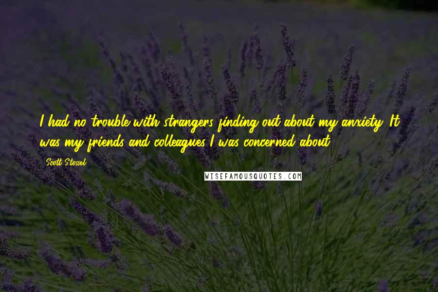 Scott Stossel quotes: I had no trouble with strangers finding out about my anxiety. It was my friends and colleagues I was concerned about.