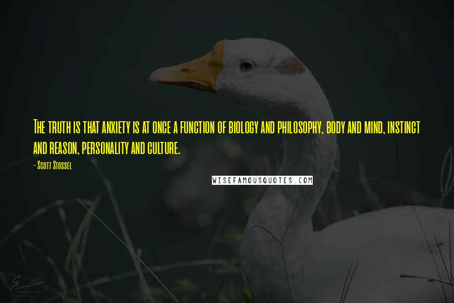 Scott Stossel quotes: The truth is that anxiety is at once a function of biology and philosophy, body and mind, instinct and reason, personality and culture. Scott Stossel quotes: The truth is that anxiety is at once a function of biology and philosophy, body and mind, instinct and reason, personality and culture.