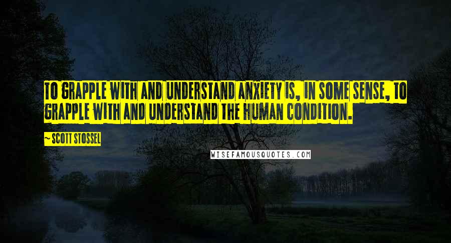 Scott Stossel quotes: To grapple with and understand anxiety is, in some sense, to grapple with and understand the human condition. Scott Stossel quotes: To grapple with and understand anxiety is, in some sense, to grapple with and understand the human condition.