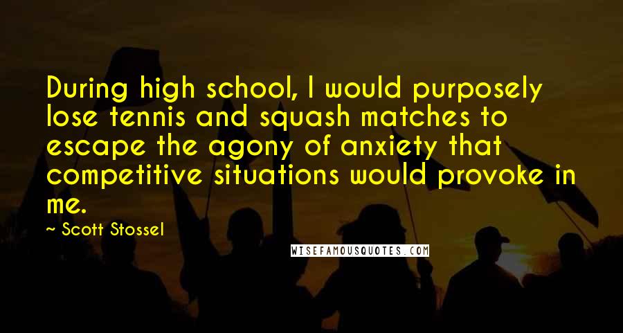 Scott Stossel quotes: During high school, I would purposely lose tennis and squash matches to escape the agony of anxiety that competitive situations would provoke in me. Scott Stossel quotes: During high school, I would purposely lose tennis and squash matches to escape the agony of anxiety that competitive situations would provoke in me.