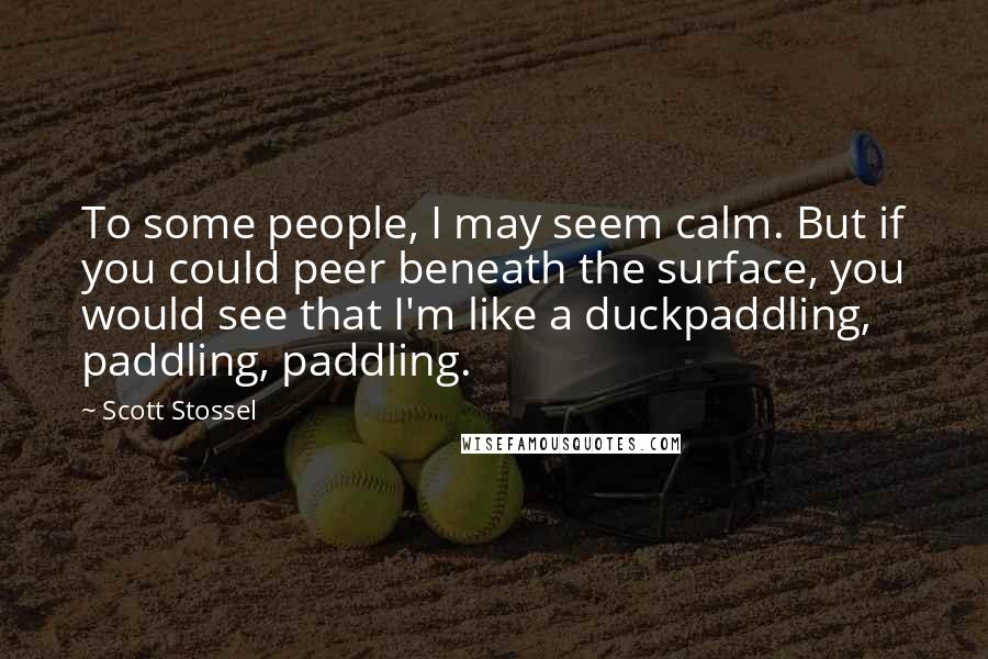 Scott Stossel quotes: To some people, I may seem calm. But if you could peer beneath the surface, you would see that I'm like a duckpaddling, paddling, paddling. Scott Stossel quotes: To some people, I may seem calm. But if you could peer beneath the surface, you would see that I'm like a duckpaddling, paddling, paddling.