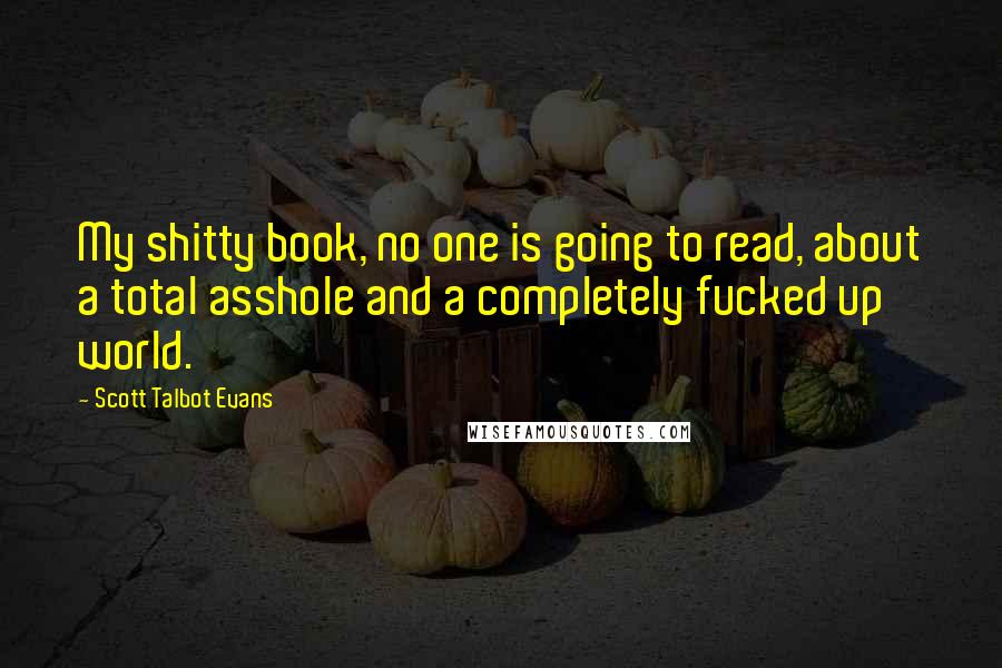 Scott Talbot Evans quotes: My shitty book, no one is going to read, about a total asshole and a completely fucked up world.