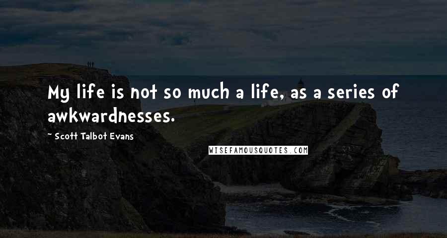 Scott Talbot Evans quotes: My life is not so much a life, as a series of awkwardnesses.