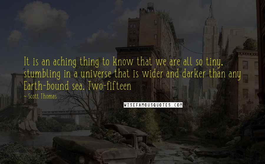 Scott Thomas quotes: It is an aching thing to know that we are all so tiny, stumbling in a universe that is wider and darker than any Earth-bound sea. Two-fifteen Scott Thomas quotes: It is an aching thing to know that we are all so tiny, stumbling in a universe that is wider and darker than any Earth-bound sea. Two-fifteen