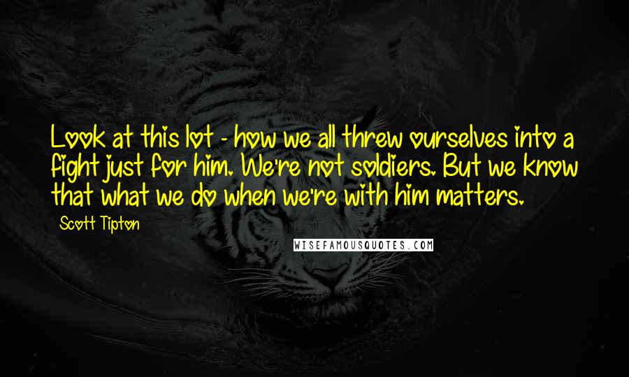 Scott Tipton quotes: Look at this lot - how we all threw ourselves into a fight just for him. We're not soldiers. But we know that what we do when we're with him Scott Tipton quotes: Look at this lot - how we all threw ourselves into a fight just for him. We're not soldiers. But we know that what we do when we're with him