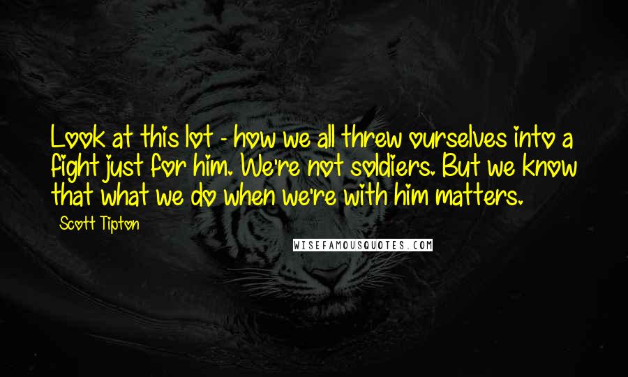 Scott Tipton quotes: Look at this lot - how we all threw ourselves into a fight just for him. We're not soldiers. But we know that what we do when we're with him