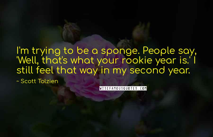 Scott Tolzien quotes: I'm trying to be a sponge. People say, 'Well, that's what your rookie year is.' I still feel that way in my second year. Scott Tolzien quotes: I'm trying to be a sponge. People say, 'Well, that's what your rookie year is.' I still feel that way in my second year.