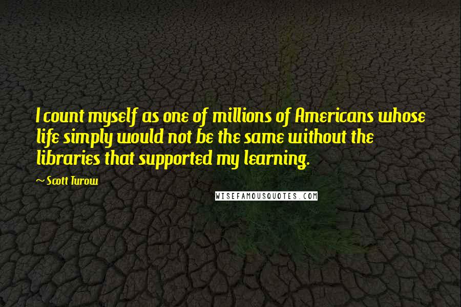 Scott Turow quotes: I count myself as one of millions of Americans whose life simply would not be the same without the libraries that supported my learning.