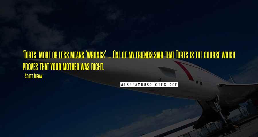 Scott Turow quotes: 'Torts' more or less means 'wrongs' ... One of my friends said that Torts is the course which proves that your mother was right.