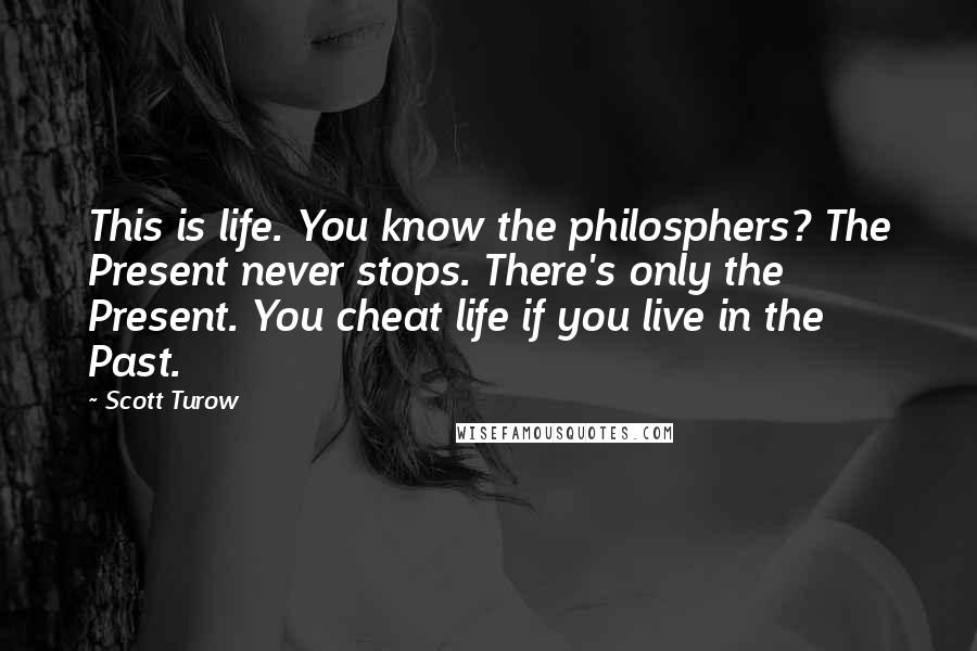 Scott Turow quotes: This is life. You know the philosphers? The Present never stops. There's only the Present. You cheat life if you live in the Past.