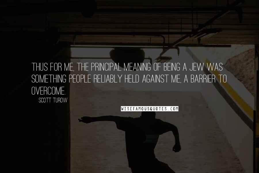 Scott Turow quotes: Thus for me, the principal meaning of being a Jew was something people reliably held against me, a barrier to overcome.