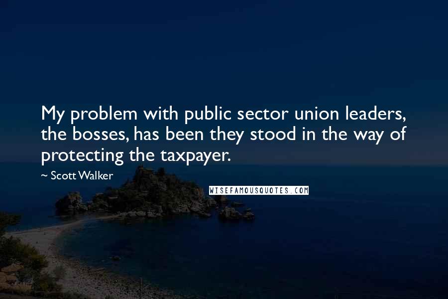 Scott Walker quotes: My problem with public sector union leaders, the bosses, has been they stood in the way of protecting the taxpayer.