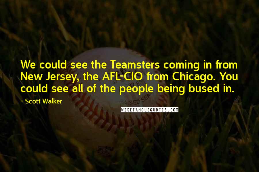 Scott Walker quotes: We could see the Teamsters coming in from New Jersey, the AFL-CIO from Chicago. You could see all of the people being bused in.