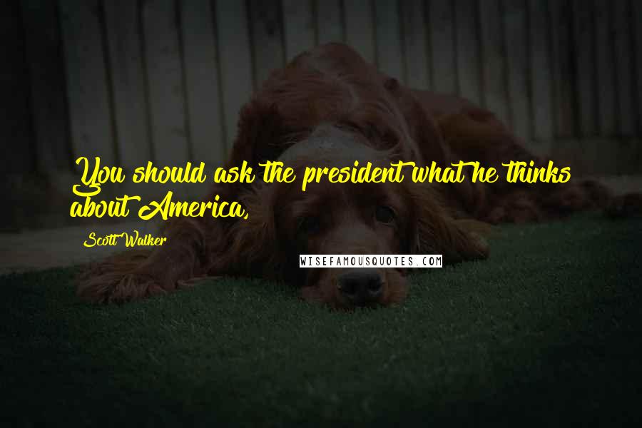 Scott Walker quotes: You should ask the president what he thinks about America,