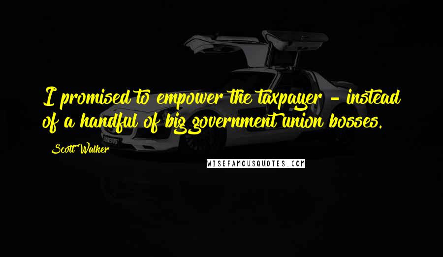 Scott Walker quotes: I promised to empower the taxpayer - instead of a handful of big government union bosses.