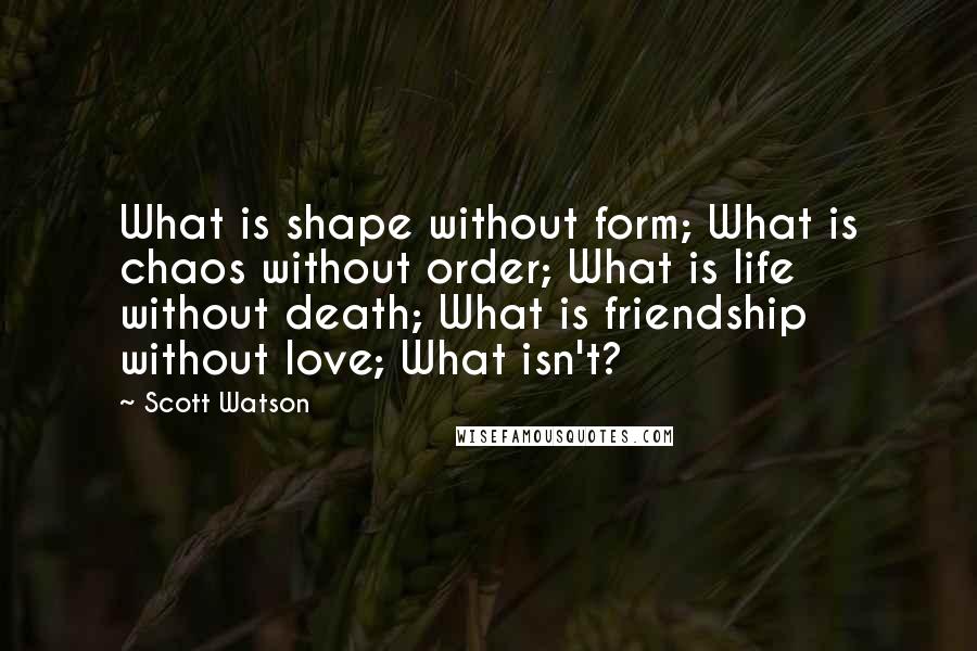 Scott Watson quotes: What is shape without form; What is chaos without order; What is life without death; What is friendship without love; What isn't?