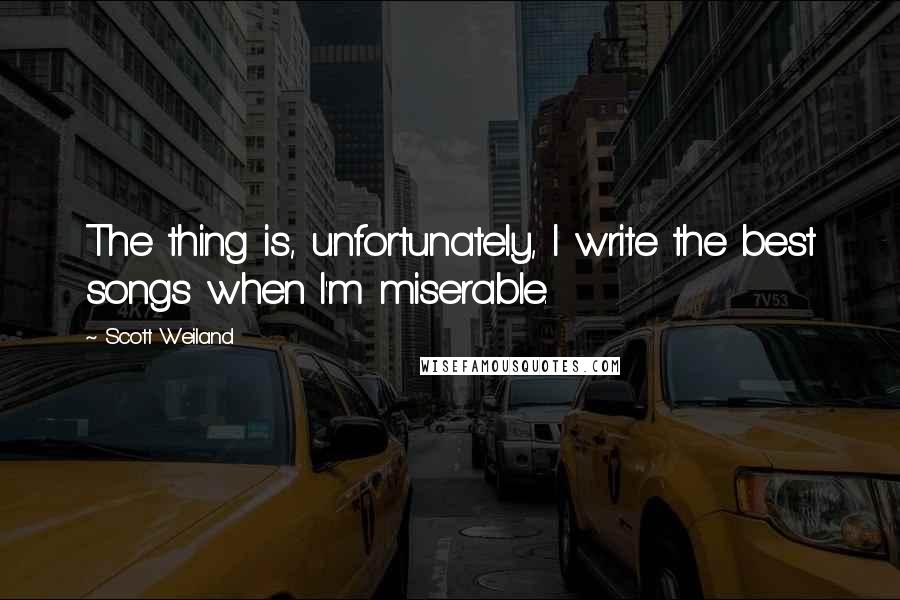 Scott Weiland quotes: The thing is, unfortunately, I write the best songs when I'm miserable.