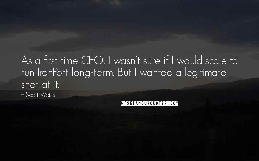 Scott Weiss quotes: As a first-time CEO, I wasn't sure if I would scale to run IronPort long-term. But I wanted a legitimate shot at it.