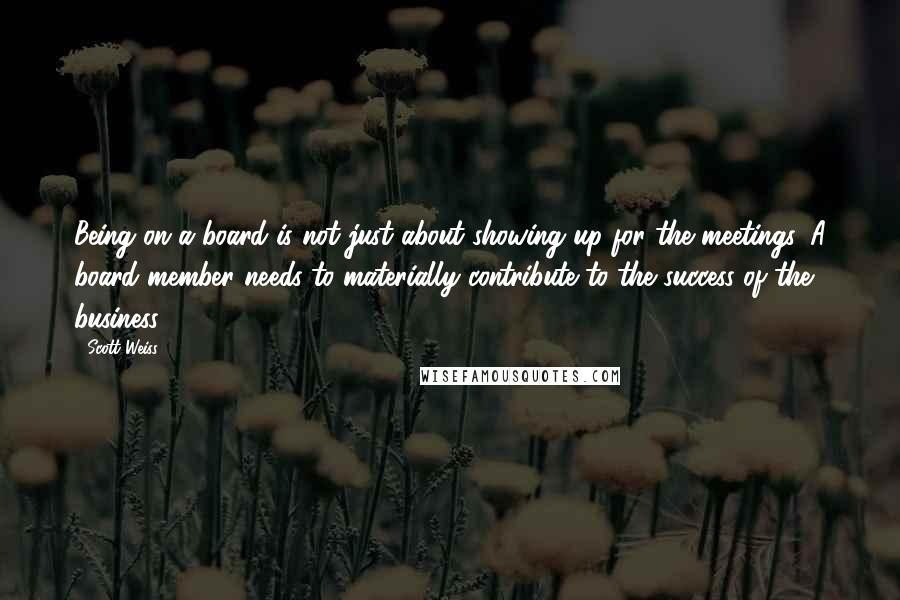 Scott Weiss quotes: Being on a board is not just about showing up for the meetings. A board member needs to materially contribute to the success of the business. Scott Weiss quotes: Being on a board is not just about showing up for the meetings. A board member needs to materially contribute to the success of the business.
