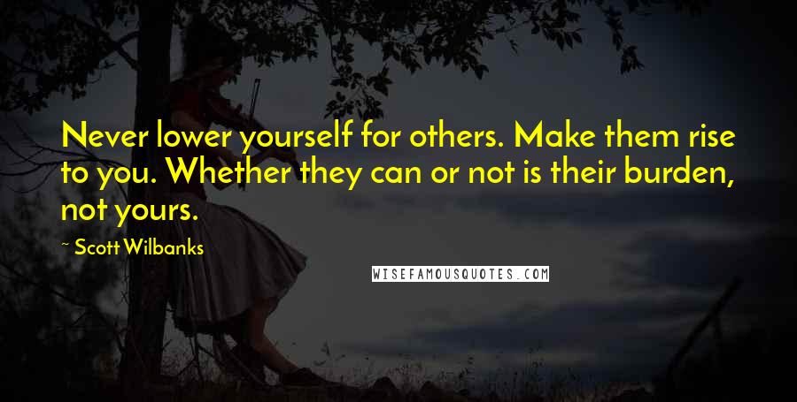 Scott Wilbanks quotes: Never lower yourself for others. Make them rise to you. Whether they can or not is their burden, not yours.
